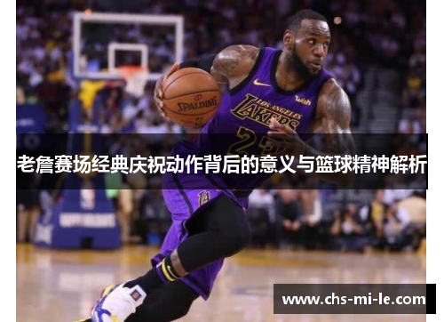 老詹赛场经典庆祝动作背后的意义与篮球精神解析