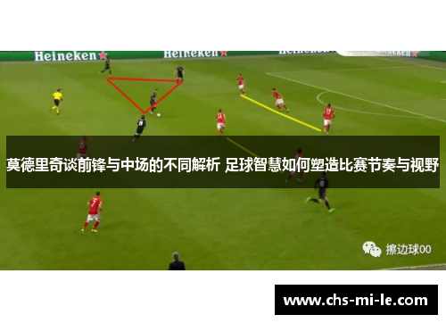 莫德里奇谈前锋与中场的不同解析 足球智慧如何塑造比赛节奏与视野