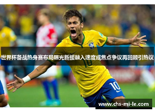 世界杯备战热身赛布局曝光新援融入速度成焦点争议再回顾引热议 世界杯备战热身赛布局曝光新援融入速度成焦点争议再回顾引热议